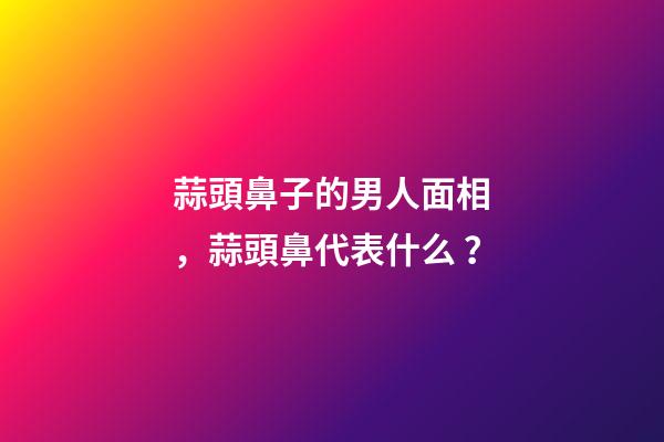蒜頭鼻子的男人面相，蒜頭鼻代表什么？